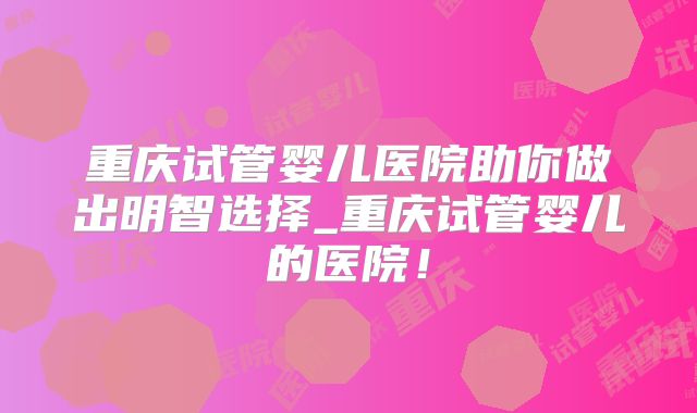 重庆试管婴儿医院助你做出明智选择_重庆试管婴儿的医院！