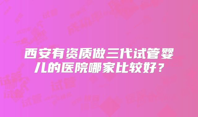 西安有资质做三代试管婴儿的医院哪家比较好？