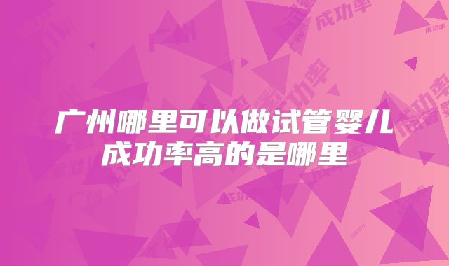 广州哪里可以做试管婴儿成功率高的是哪里