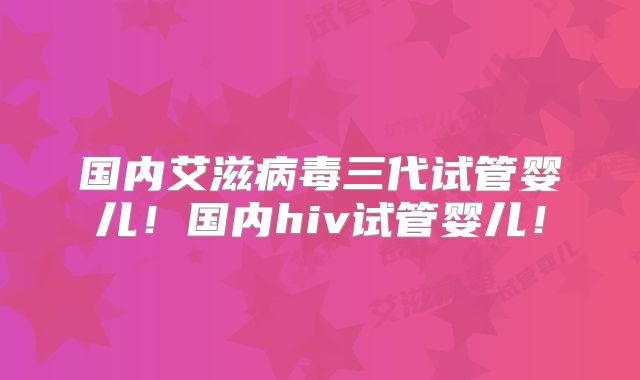 国内艾滋病毒三代试管婴儿！国内hiv试管婴儿！