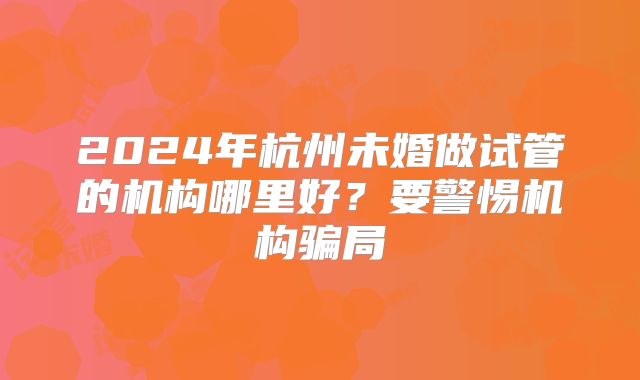 2024年杭州未婚做试管的机构哪里好?要警惕机构骗局