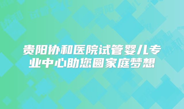 贵阳协和医院试管婴儿专业中心助您圆家庭梦想