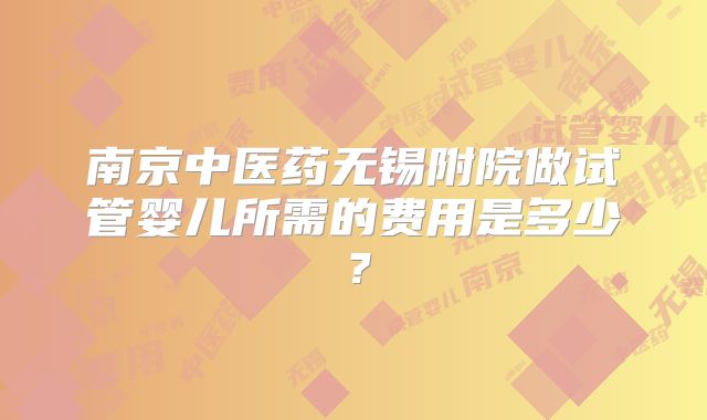 南京中医药无锡附院做试管婴儿所需的费用是多少?