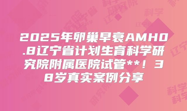 2025年卵巢早衰AMH0.8辽宁省计划生育科学研究院附属医院试管**！38岁真实案例分享