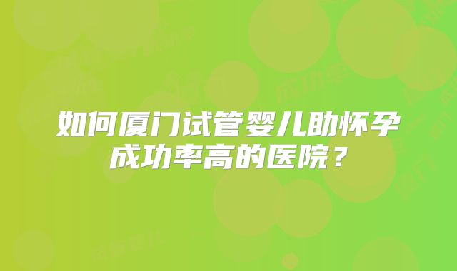 如何厦门试管婴儿助怀孕成功率高的医院？