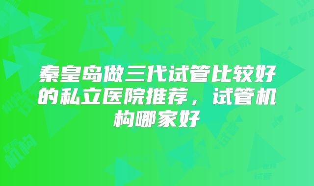 秦皇岛做三代试管比较好的私立医院推荐，试管机构哪家好
