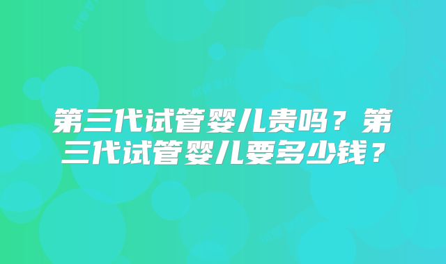 第三代试管婴儿贵吗?第三代试管婴儿要多少钱?