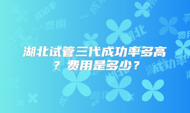 湖北试管三代成功率多高？费用是多少？