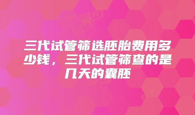 三代试管筛选胚胎费用多少钱，三代试管筛查的是几天的囊胚