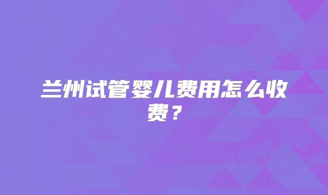 兰州试管婴儿费用怎么收费？
