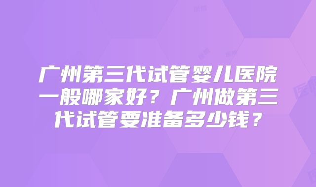 广州第三代试管婴儿医院一般哪家好？广州做第三代试管要准备多少钱？