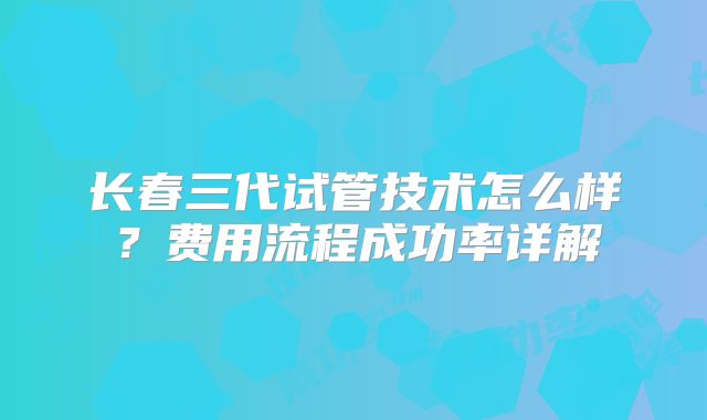 长春三代试管技术怎么样？费用流程成功率详解
