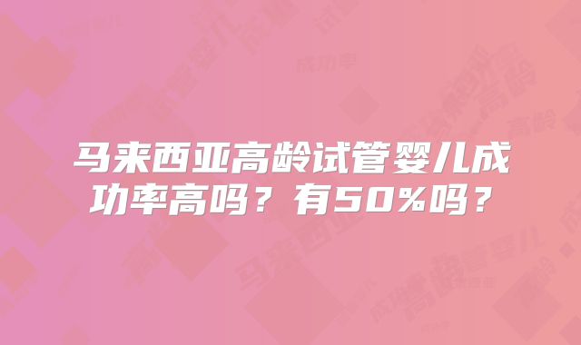 马来西亚高龄试管婴儿成功率高吗？有50%吗？