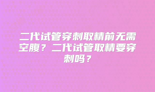 二代试管穿刺取精前无需空腹?二代试管取精要穿刺吗?