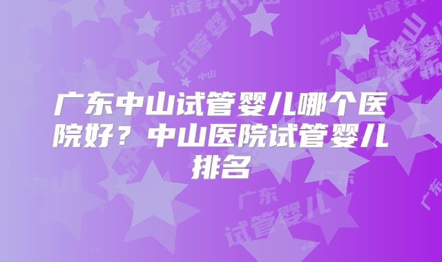 广东中山试管婴儿哪个医院好？中山医院试管婴儿排名