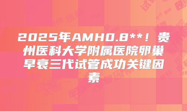 2025年AMH0.8**！贵州医科大学附属医院卵巢早衰三代试管成功关键因素