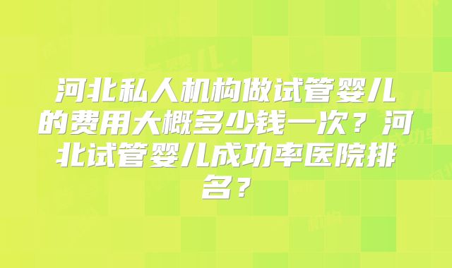 河北私人机构做试管婴儿的费用大概多少钱一次?河北试管婴儿成功率医院排名?