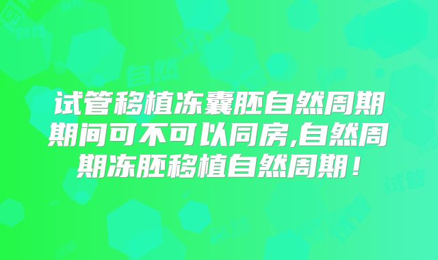 试管移植冻囊胚自然周期期间可不可以同房,自然周期冻胚移植自然周期！