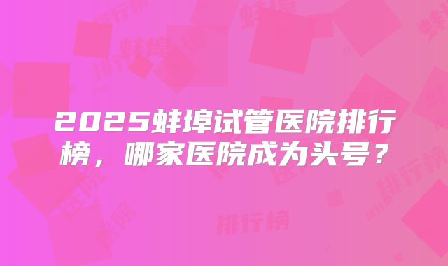 2025蚌埠试管医院排行榜,哪家医院成为头号?