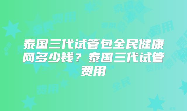 泰国三代试管包全民健康网多少钱？泰国三代试管费用
