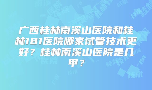 广西桂林南溪山医院和桂林181医院哪家试管技术更好?桂林南溪山医院是几甲?