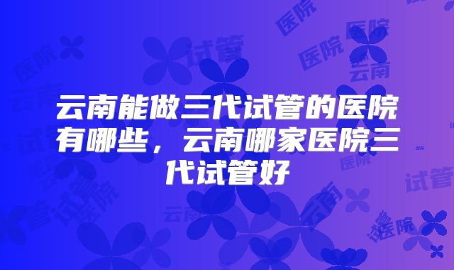 云南能做三代试管的医院有哪些，云南哪家医院三代试管好
