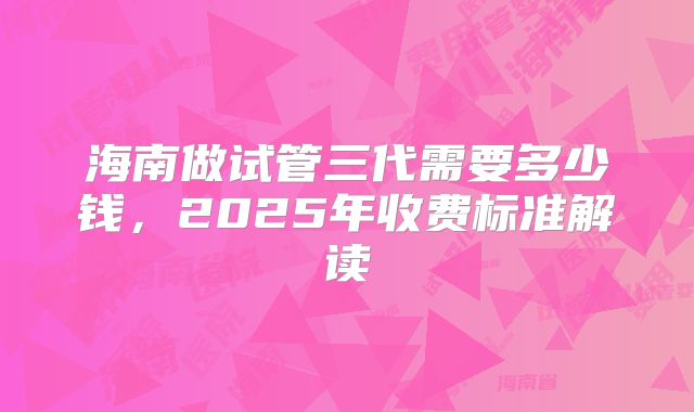 海南做试管三代需要多少钱,2025年收费标准解读