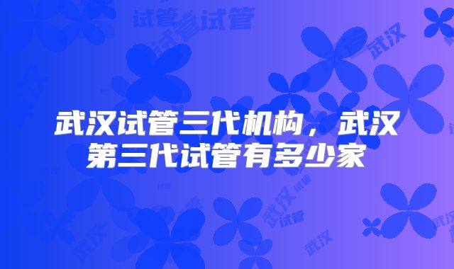 武汉试管三代机构,武汉第三代试管有多少家