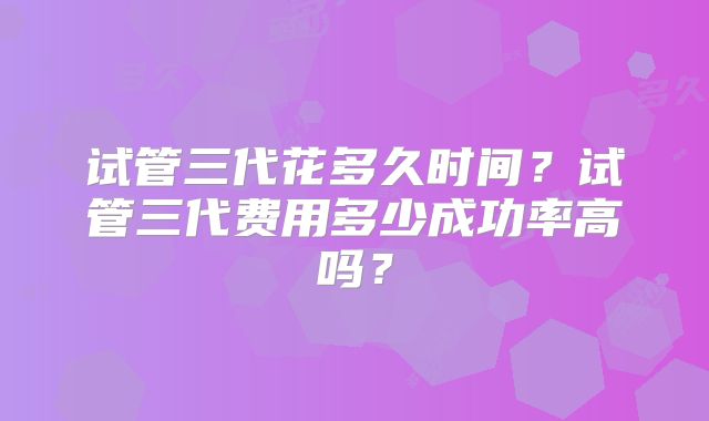 试管三代花多久时间？试管三代费用多少成功率高吗？