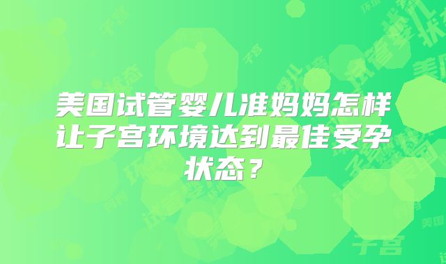 美国试管婴儿准妈妈怎样让子宫环境达到最佳受孕状态？