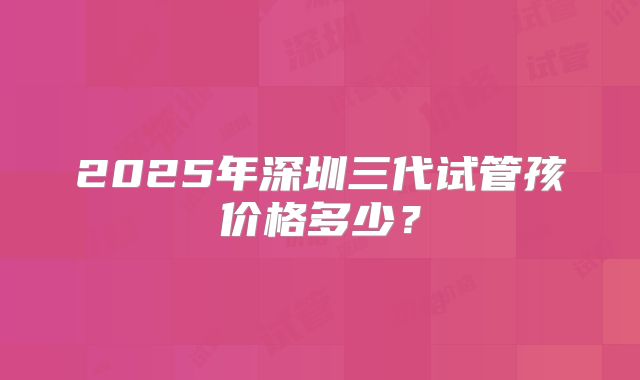 2025年深圳三代试管孩价格多少？