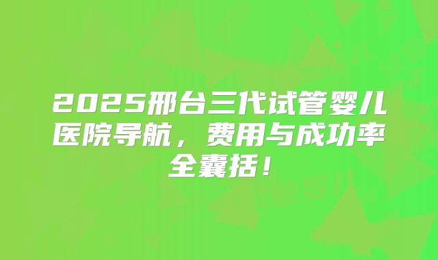2025邢台三代试管婴儿医院导航，费用与成功率全囊括！