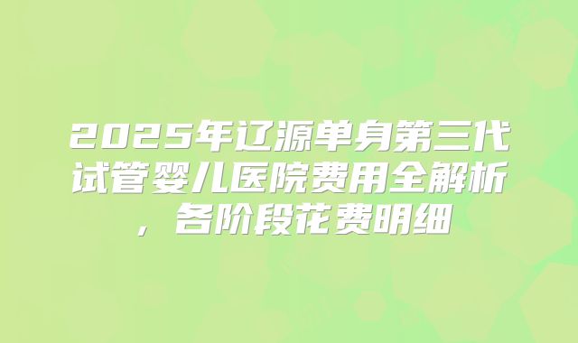 2025年辽源单身第三代试管婴儿医院费用全解析，各阶段花费明细