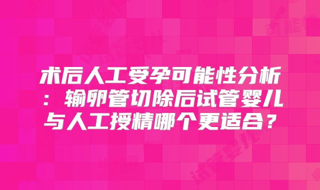 术后人工受孕可能性分析:输卵管切除后试管婴儿与人工授精哪个更适合?