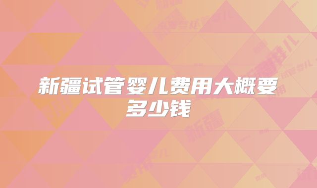 新疆试管婴儿费用大概要多少钱