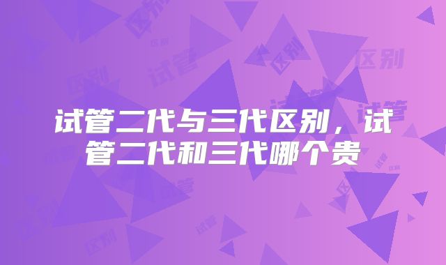 试管二代与三代区别，试管二代和三代哪个贵