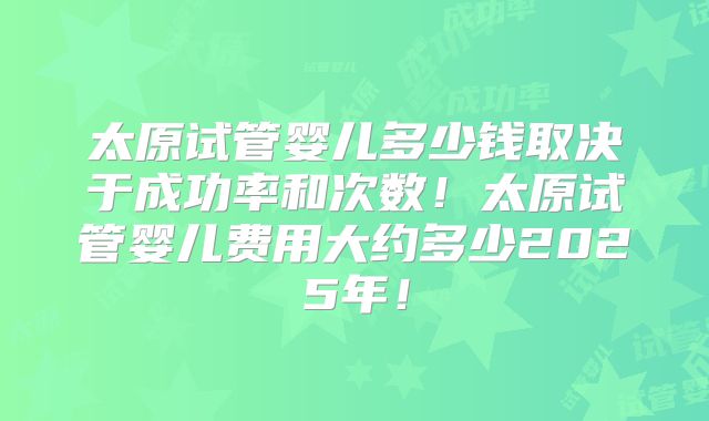 太原试管婴儿多少钱取决于成功率和次数!太原试管婴儿费用大约多少2025年!