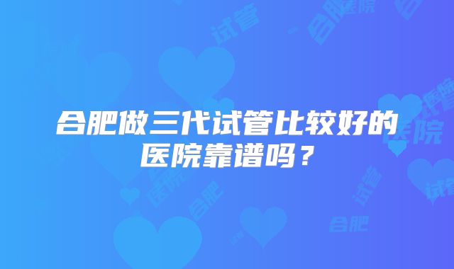 合肥做三代试管比较好的医院靠谱吗？