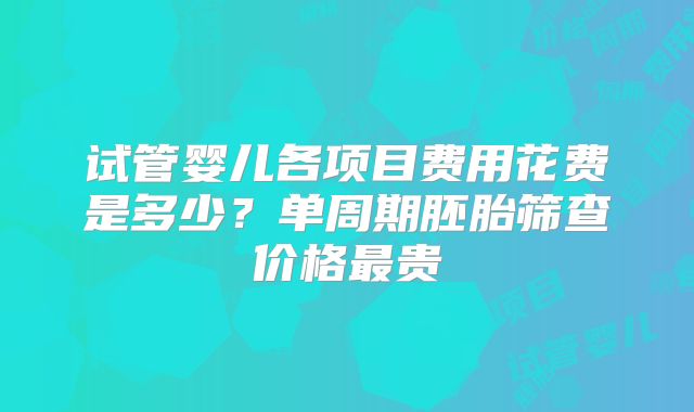 试管婴儿各项目费用花费是多少?单周期胚胎筛查价格最贵