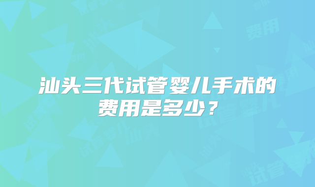 汕头三代试管婴儿手术的费用是多少?