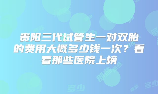 贵阳三代试管生一对双胎的费用大概多少钱一次？看看那些医院上榜