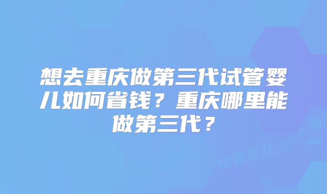 想去重庆做第三代试管婴儿如何省钱？重庆哪里能做第三代？
