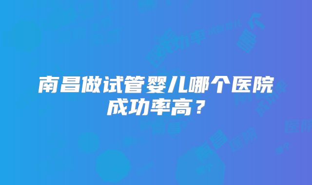 南昌做试管婴儿哪个医院成功率高?