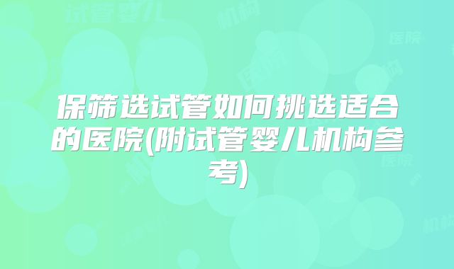 保筛选试管如何挑选适合的医院(附试管婴儿机构参考)