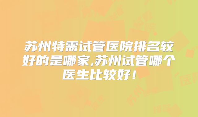 苏州特需试管医院排名较好的是哪家,苏州试管哪个医生比较好！
