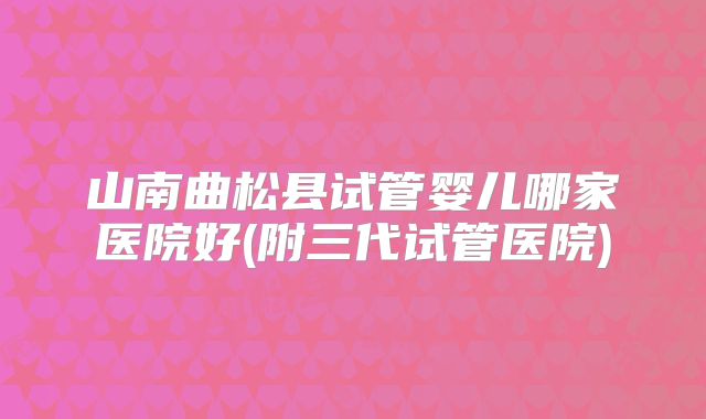 山南曲松县试管婴儿哪家医院好(附三代试管医院)