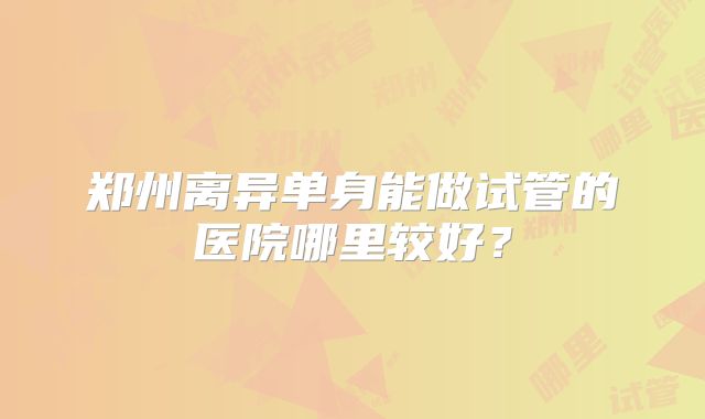 郑州离异单身能做试管的医院哪里较好？