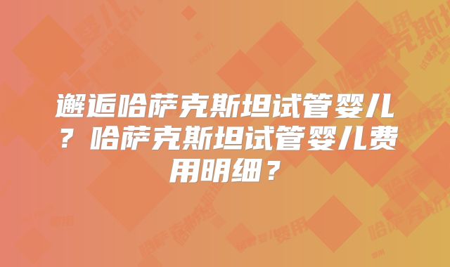 邂逅哈萨克斯坦试管婴儿？哈萨克斯坦试管婴儿费用明细？