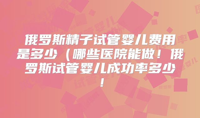 俄罗斯精子试管婴儿费用是多少（哪些医院能做！俄罗斯试管婴儿成功率多少！