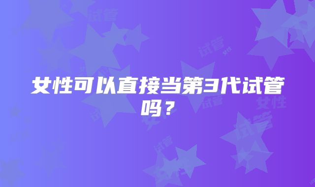 女性可以直接当第3代试管吗？